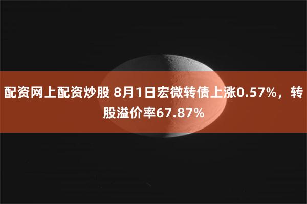 配资网上配资炒股 8月1日宏微转债上涨0.57%,转股溢价率67.87%