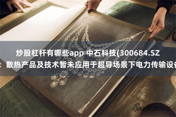 炒股杠杆有哪些app 中石科技(300684.SZ)：散热产品及技术暂未应用于超导场景下电力传输设备