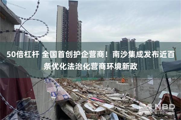 50倍杠杆 全国首创护企营商！南沙集成发布近百条优化法治化营商环境新政
