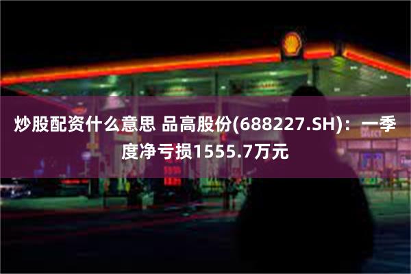 炒股配资什么意思 品高股份(688227.SH)：一季度净亏损1555.7万元