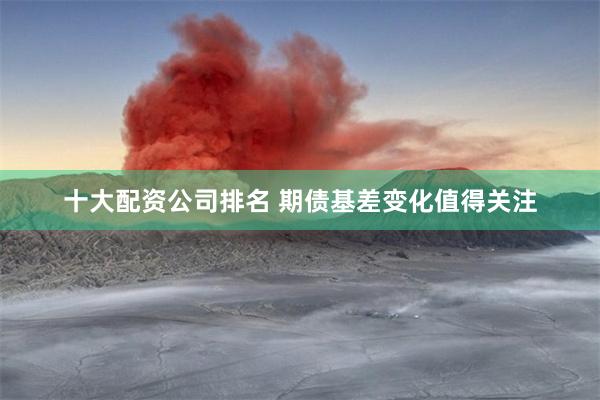 十大配资公司排名 期债基差变化值得关注