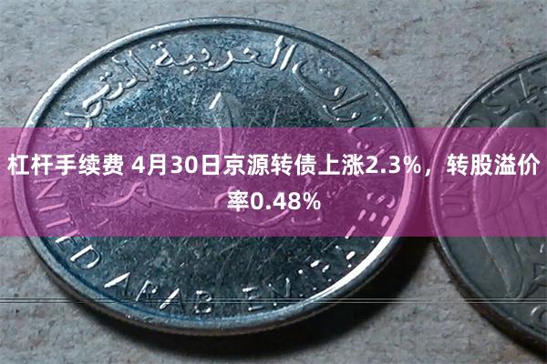 杠杆手续费 4月30日京源转债上涨2.3%，转股溢价率0.48%