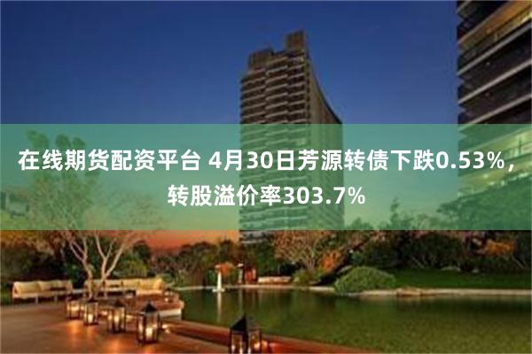 在线期货配资平台 4月30日芳源转债下跌0.53%，转股溢价率303.7%
