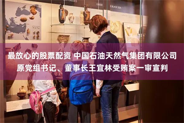 最放心的股票配资 中国石油天然气集团有限公司原党组书记、董事长王宜林受贿案一审宣判