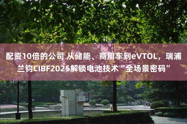 配资10倍的公司 从储能、商用车到eVTOL，瑞浦兰钧CIBF2025解锁电池技术“全场景密码”