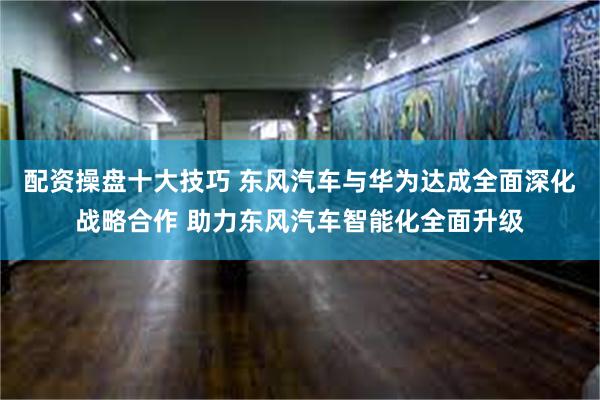 配资操盘十大技巧 东风汽车与华为达成全面深化战略合作 助力东风汽车智能化全面升级