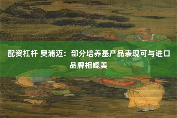 配资杠杆 奥浦迈：部分培养基产品表现可与进口品牌相媲美