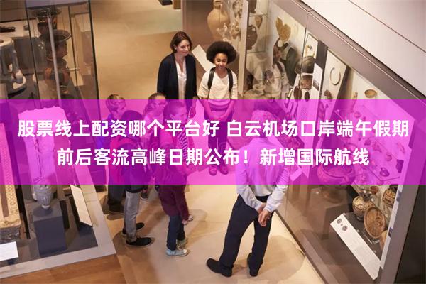 股票线上配资哪个平台好 白云机场口岸端午假期前后客流高峰日期公布！新增国际航线