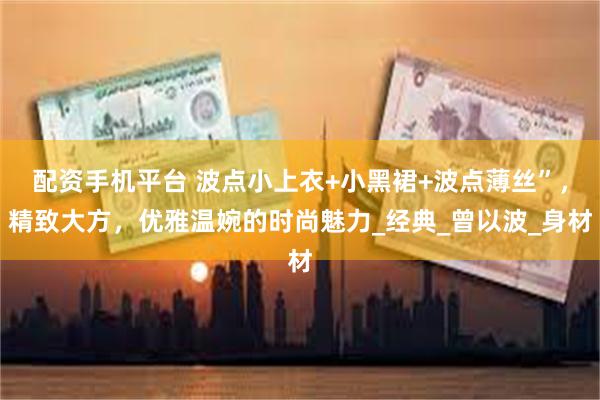 配资手机平台 波点小上衣+小黑裙+波点薄丝”，精致大方，优雅温婉的时尚魅力_经典_曾以波_身材