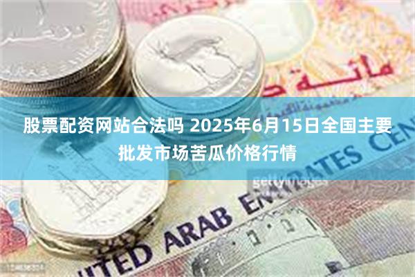 股票配资网站合法吗 2025年6月15日全国主要批发市场苦瓜价格行情