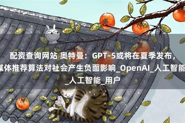 配资查询网站 奥特曼：GPT-5或将在夏季发布，社交媒体推荐算法对社会产生负面影响_OpenAI_人工智能_用户