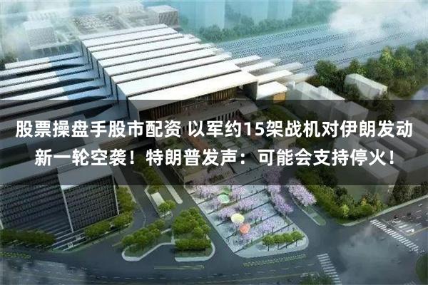 股票操盘手股市配资 以军约15架战机对伊朗发动新一轮空袭！特朗普发声：可能会支持停火！