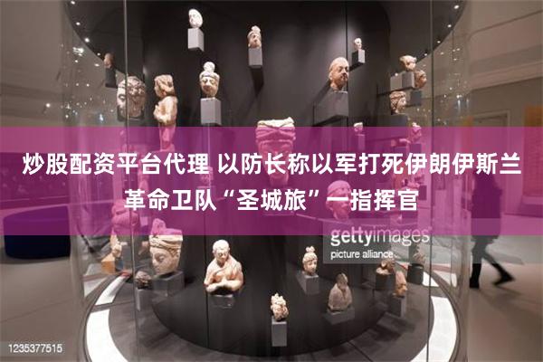 炒股配资平台代理 以防长称以军打死伊朗伊斯兰革命卫队“圣城旅”一指挥官