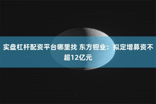 实盘杠杆配资平台哪里找 东方钽业：拟定增募资不超12亿元