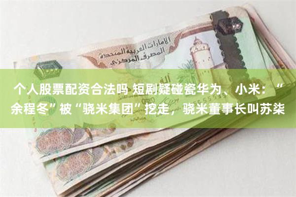 个人股票配资合法吗 短剧疑碰瓷华为、小米：“余程冬”被“骁米集团”挖走，骁米董事长叫苏柒