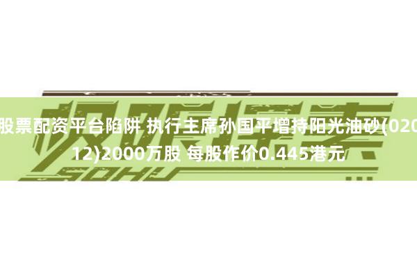 股票配资平台陷阱 执行主席孙国平增持阳光油砂(02012)2000万股 每股作价0.445港元