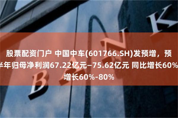 股票配资门户 中国中车(601766.SH)发预增，预计上半年归母净利润67.22亿元—75.62亿元 同比增长60%-80%