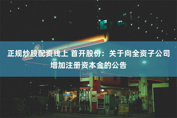 正规炒股配资线上 首开股份：关于向全资子公司增加注册资本金的公告