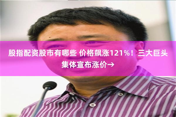 股指配资股市有哪些 价格飙涨121%！三大巨头集体宣布涨价→