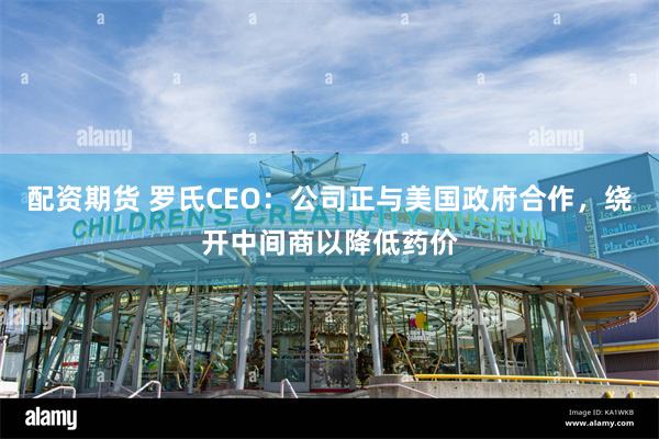 配资期货 罗氏CEO：公司正与美国政府合作，绕开中间商以降低药价
