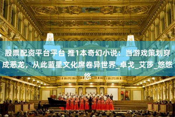 股票配资平台平台 推1本奇幻小说：当游戏策划穿成恶龙，从此蓝星文化席卷异世界_卓戈_艾莎_悠悠
