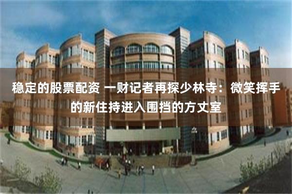 稳定的股票配资 一财记者再探少林寺：微笑挥手的新住持进入围挡的方丈室