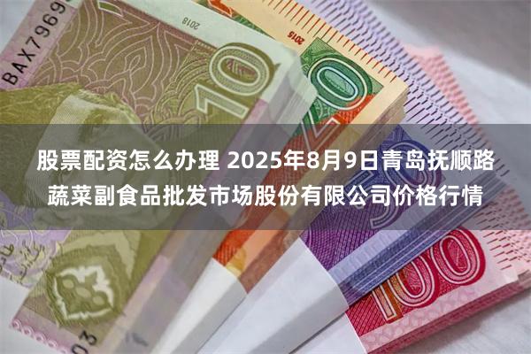 股票配资怎么办理 2025年8月9日青岛抚顺路蔬菜副食品批发市场股份有限公司价格行情