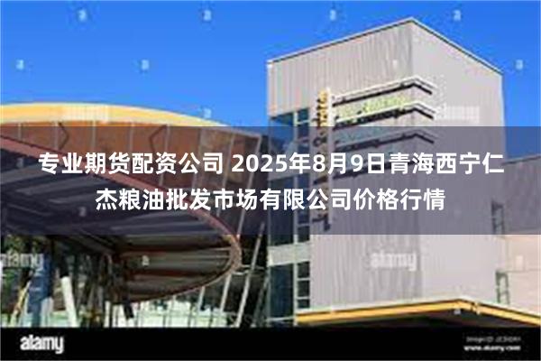 专业期货配资公司 2025年8月9日青海西宁仁杰粮油批发市场有限公司价格行情