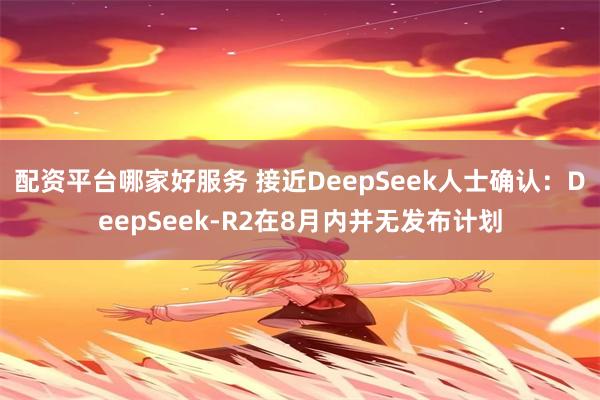 配资平台哪家好服务 接近DeepSeek人士确认：DeepSeek-R2在8月内并无发布计划