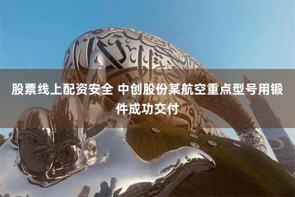 股票线上配资安全 中创股份某航空重点型号用锻件成功交付