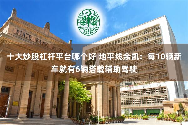 十大炒股杠杆平台哪个好 地平线余凯：每10辆新车就有6辆搭载辅助驾驶