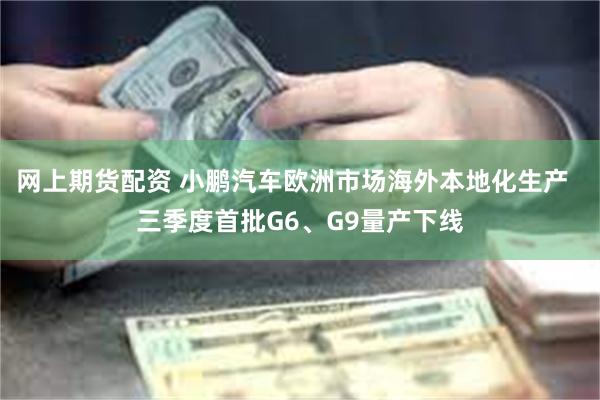 网上期货配资 小鹏汽车欧洲市场海外本地化生产  三季度首批G6、G9量产下线