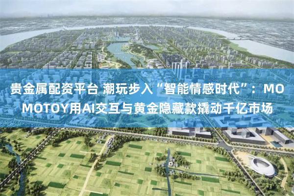 贵金属配资平台 潮玩步入“智能情感时代”：MOMOTOY用AI交互与黄金隐藏款撬动千亿市场